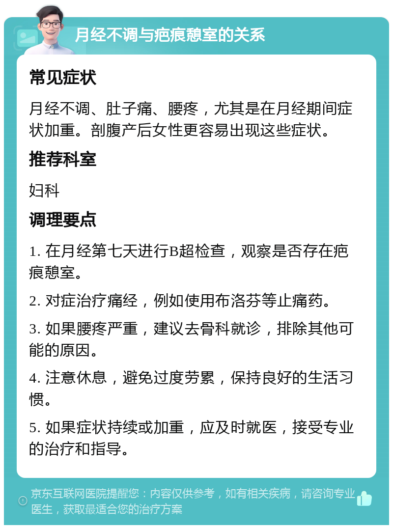 月经不调与疤痕憩室的关系 常见症状 月经不调、肚子痛、腰疼，尤其是在月经期间症状加重。剖腹产后女性更容易出现这些症状。 推荐科室 妇科 调理要点 1. 在月经第七天进行B超检查，观察是否存在疤痕憩室。 2. 对症治疗痛经，例如使用布洛芬等止痛药。 3. 如果腰疼严重，建议去骨科就诊，排除其他可能的原因。 4. 注意休息，避免过度劳累，保持良好的生活习惯。 5. 如果症状持续或加重，应及时就医，接受专业的治疗和指导。