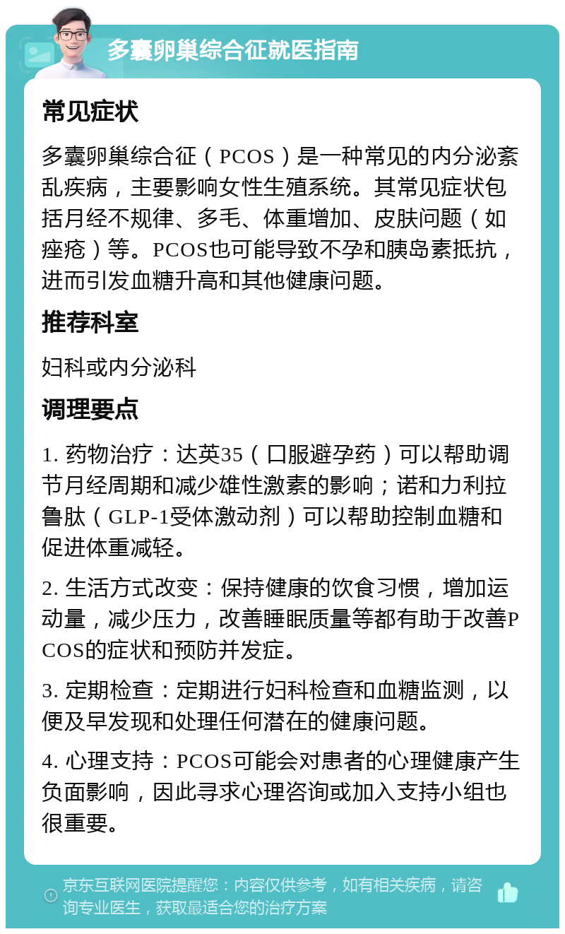 多囊卵巢综合征就医指南 常见症状 多囊卵巢综合征（PCOS）是一种常见的内分泌紊乱疾病，主要影响女性生殖系统。其常见症状包括月经不规律、多毛、体重增加、皮肤问题（如痤疮）等。PCOS也可能导致不孕和胰岛素抵抗，进而引发血糖升高和其他健康问题。 推荐科室 妇科或内分泌科 调理要点 1. 药物治疗：达英35（口服避孕药）可以帮助调节月经周期和减少雄性激素的影响；诺和力利拉鲁肽（GLP-1受体激动剂）可以帮助控制血糖和促进体重减轻。 2. 生活方式改变：保持健康的饮食习惯，增加运动量，减少压力，改善睡眠质量等都有助于改善PCOS的症状和预防并发症。 3. 定期检查：定期进行妇科检查和血糖监测，以便及早发现和处理任何潜在的健康问题。 4. 心理支持：PCOS可能会对患者的心理健康产生负面影响，因此寻求心理咨询或加入支持小组也很重要。