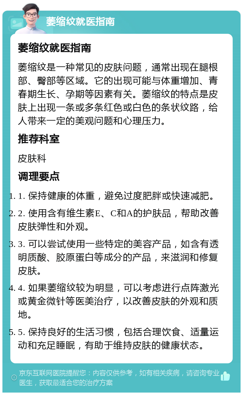 萎缩纹就医指南 萎缩纹就医指南 萎缩纹是一种常见的皮肤问题，通常出现在腿根部、臀部等区域。它的出现可能与体重增加、青春期生长、孕期等因素有关。萎缩纹的特点是皮肤上出现一条或多条红色或白色的条状纹路，给人带来一定的美观问题和心理压力。 推荐科室 皮肤科 调理要点 1. 保持健康的体重，避免过度肥胖或快速减肥。 2. 使用含有维生素E、C和A的护肤品，帮助改善皮肤弹性和外观。 3. 可以尝试使用一些特定的美容产品，如含有透明质酸、胶原蛋白等成分的产品，来滋润和修复皮肤。 4. 如果萎缩纹较为明显，可以考虑进行点阵激光或黄金微针等医美治疗，以改善皮肤的外观和质地。 5. 保持良好的生活习惯，包括合理饮食、适量运动和充足睡眠，有助于维持皮肤的健康状态。