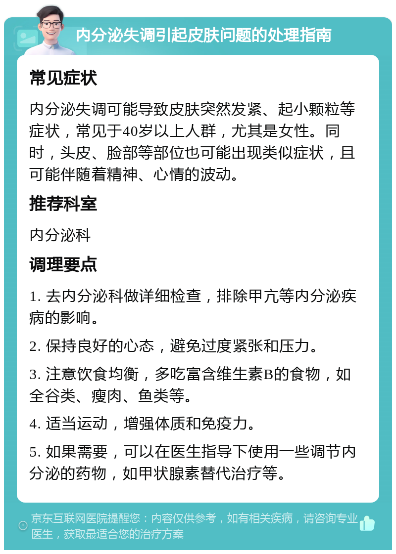 内分泌失调引起皮肤问题的处理指南 常见症状 内分泌失调可能导致皮肤突然发紧、起小颗粒等症状，常见于40岁以上人群，尤其是女性。同时，头皮、脸部等部位也可能出现类似症状，且可能伴随着精神、心情的波动。 推荐科室 内分泌科 调理要点 1. 去内分泌科做详细检查，排除甲亢等内分泌疾病的影响。 2. 保持良好的心态，避免过度紧张和压力。 3. 注意饮食均衡，多吃富含维生素B的食物，如全谷类、瘦肉、鱼类等。 4. 适当运动，增强体质和免疫力。 5. 如果需要，可以在医生指导下使用一些调节内分泌的药物，如甲状腺素替代治疗等。