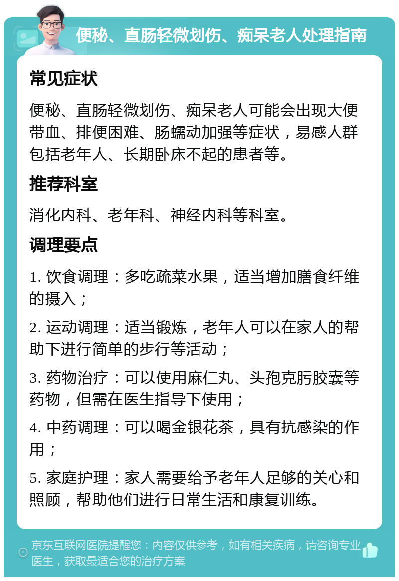 便秘、直肠轻微划伤、痴呆老人处理指南 常见症状 便秘、直肠轻微划伤、痴呆老人可能会出现大便带血、排便困难、肠蠕动加强等症状，易感人群包括老年人、长期卧床不起的患者等。 推荐科室 消化内科、老年科、神经内科等科室。 调理要点 1. 饮食调理：多吃疏菜水果，适当增加膳食纤维的摄入； 2. 运动调理：适当锻炼，老年人可以在家人的帮助下进行简单的步行等活动； 3. 药物治疗：可以使用麻仁丸、头孢克肟胶囊等药物，但需在医生指导下使用； 4. 中药调理：可以喝金银花茶，具有抗感染的作用； 5. 家庭护理：家人需要给予老年人足够的关心和照顾，帮助他们进行日常生活和康复训练。