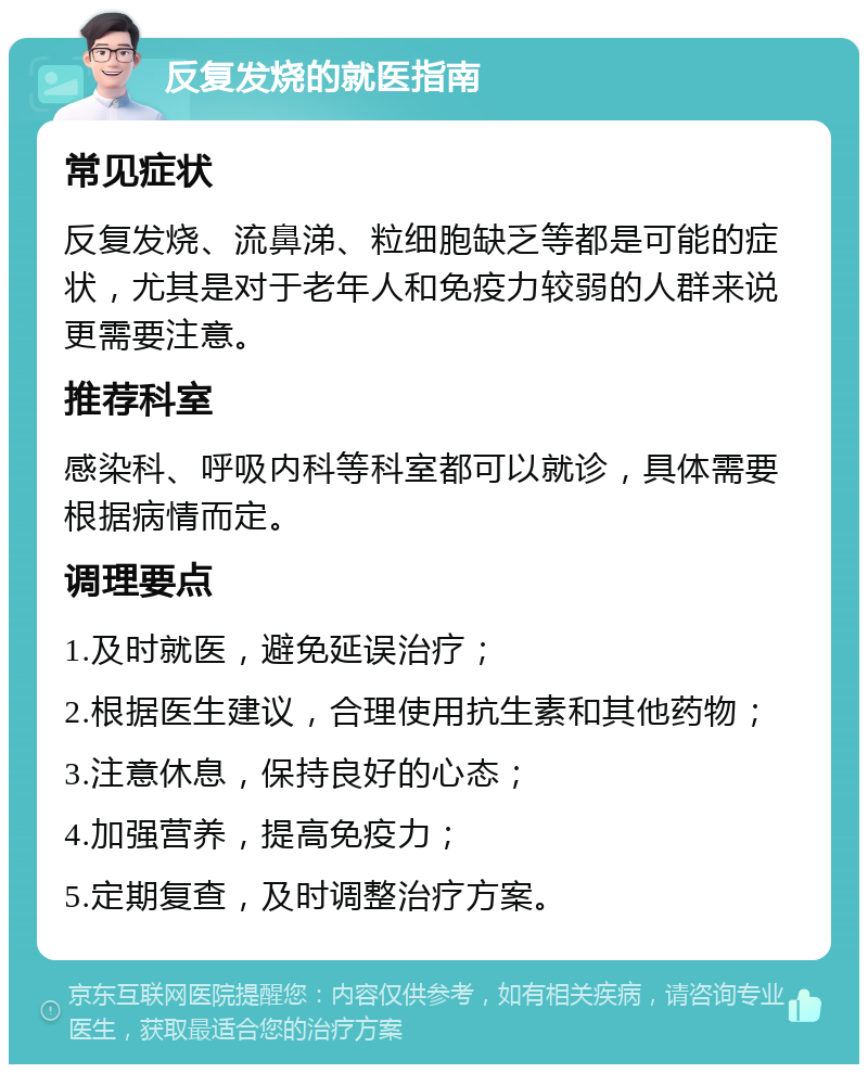 反复发烧的就医指南 常见症状 反复发烧、流鼻涕、粒细胞缺乏等都是可能的症状，尤其是对于老年人和免疫力较弱的人群来说更需要注意。 推荐科室 感染科、呼吸内科等科室都可以就诊，具体需要根据病情而定。 调理要点 1.及时就医，避免延误治疗； 2.根据医生建议，合理使用抗生素和其他药物； 3.注意休息，保持良好的心态； 4.加强营养，提高免疫力； 5.定期复查，及时调整治疗方案。