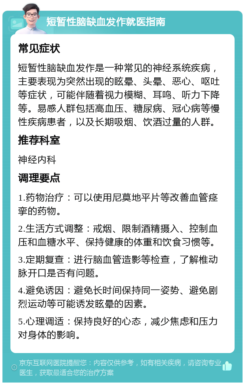 短暂性脑缺血发作就医指南 常见症状 短暂性脑缺血发作是一种常见的神经系统疾病，主要表现为突然出现的眩晕、头晕、恶心、呕吐等症状，可能伴随着视力模糊、耳鸣、听力下降等。易感人群包括高血压、糖尿病、冠心病等慢性疾病患者，以及长期吸烟、饮酒过量的人群。 推荐科室 神经内科 调理要点 1.药物治疗：可以使用尼莫地平片等改善血管痉挛的药物。 2.生活方式调整：戒烟、限制酒精摄入、控制血压和血糖水平、保持健康的体重和饮食习惯等。 3.定期复查：进行脑血管造影等检查，了解椎动脉开口是否有问题。 4.避免诱因：避免长时间保持同一姿势、避免剧烈运动等可能诱发眩晕的因素。 5.心理调适：保持良好的心态，减少焦虑和压力对身体的影响。