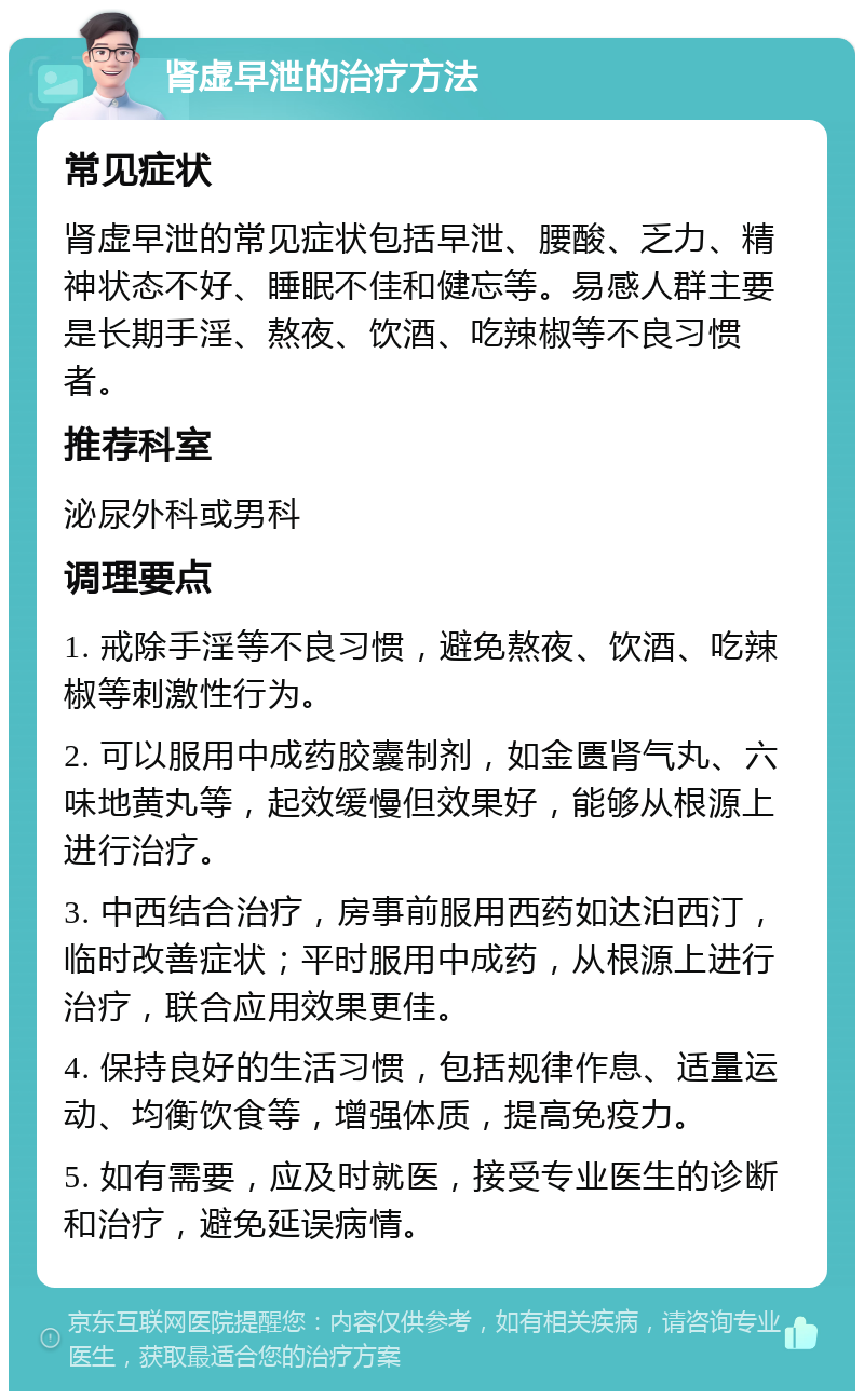 肾虚早泄的治疗方法 常见症状 肾虚早泄的常见症状包括早泄、腰酸、乏力、精神状态不好、睡眠不佳和健忘等。易感人群主要是长期手淫、熬夜、饮酒、吃辣椒等不良习惯者。 推荐科室 泌尿外科或男科 调理要点 1. 戒除手淫等不良习惯，避免熬夜、饮酒、吃辣椒等刺激性行为。 2. 可以服用中成药胶囊制剂，如金匮肾气丸、六味地黄丸等，起效缓慢但效果好，能够从根源上进行治疗。 3. 中西结合治疗，房事前服用西药如达泊西汀，临时改善症状；平时服用中成药，从根源上进行治疗，联合应用效果更佳。 4. 保持良好的生活习惯，包括规律作息、适量运动、均衡饮食等，增强体质，提高免疫力。 5. 如有需要，应及时就医，接受专业医生的诊断和治疗，避免延误病情。