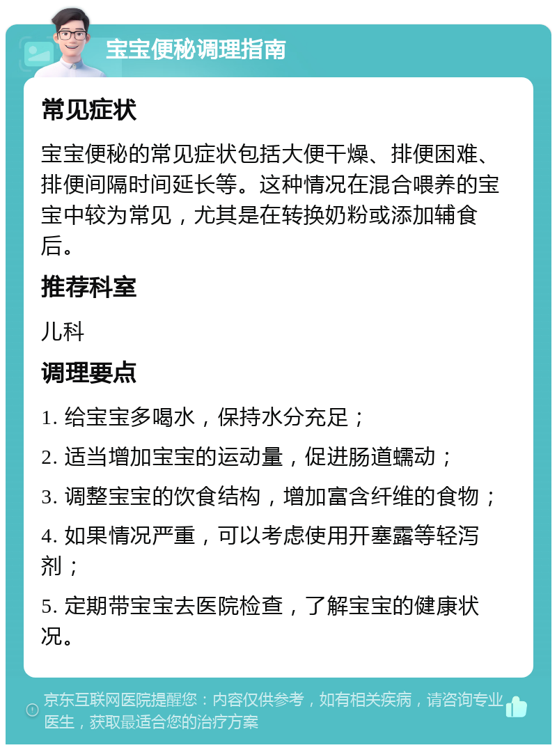 宝宝便秘调理指南 常见症状 宝宝便秘的常见症状包括大便干燥、排便困难、排便间隔时间延长等。这种情况在混合喂养的宝宝中较为常见，尤其是在转换奶粉或添加辅食后。 推荐科室 儿科 调理要点 1. 给宝宝多喝水，保持水分充足； 2. 适当增加宝宝的运动量，促进肠道蠕动； 3. 调整宝宝的饮食结构，增加富含纤维的食物； 4. 如果情况严重，可以考虑使用开塞露等轻泻剂； 5. 定期带宝宝去医院检查，了解宝宝的健康状况。