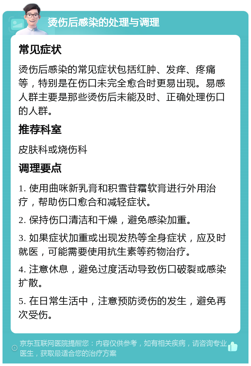 烫伤后感染的处理与调理 常见症状 烫伤后感染的常见症状包括红肿、发痒、疼痛等，特别是在伤口未完全愈合时更易出现。易感人群主要是那些烫伤后未能及时、正确处理伤口的人群。 推荐科室 皮肤科或烧伤科 调理要点 1. 使用曲咪新乳膏和积雪苷霜软膏进行外用治疗，帮助伤口愈合和减轻症状。 2. 保持伤口清洁和干燥，避免感染加重。 3. 如果症状加重或出现发热等全身症状，应及时就医，可能需要使用抗生素等药物治疗。 4. 注意休息，避免过度活动导致伤口破裂或感染扩散。 5. 在日常生活中，注意预防烫伤的发生，避免再次受伤。