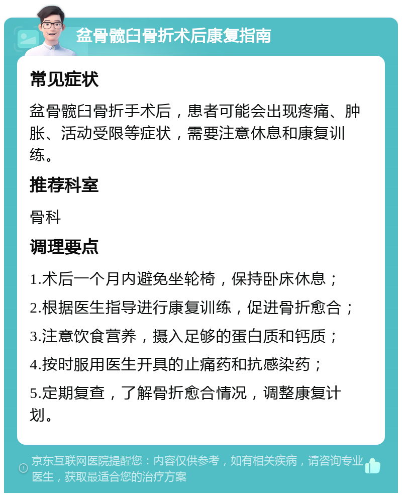 盆骨髋臼骨折术后康复指南 常见症状 盆骨髋臼骨折手术后，患者可能会出现疼痛、肿胀、活动受限等症状，需要注意休息和康复训练。 推荐科室 骨科 调理要点 1.术后一个月内避免坐轮椅，保持卧床休息； 2.根据医生指导进行康复训练，促进骨折愈合； 3.注意饮食营养，摄入足够的蛋白质和钙质； 4.按时服用医生开具的止痛药和抗感染药； 5.定期复查，了解骨折愈合情况，调整康复计划。