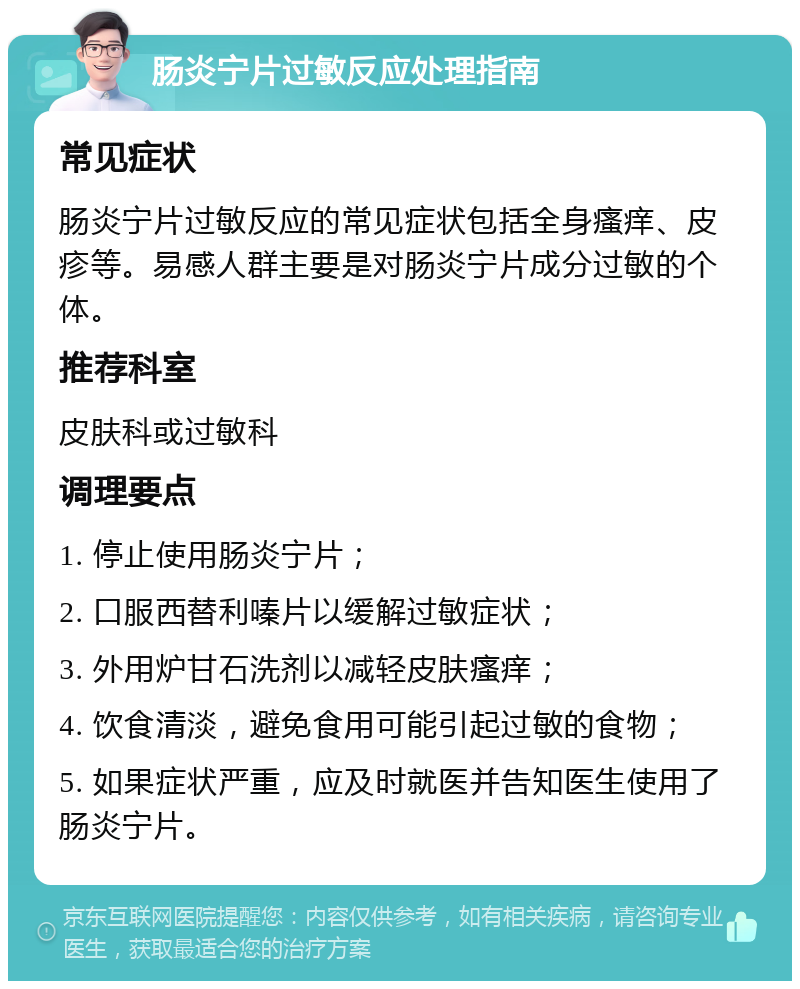 肠炎宁片过敏反应处理指南 常见症状 肠炎宁片过敏反应的常见症状包括全身瘙痒、皮疹等。易感人群主要是对肠炎宁片成分过敏的个体。 推荐科室 皮肤科或过敏科 调理要点 1. 停止使用肠炎宁片； 2. 口服西替利嗪片以缓解过敏症状； 3. 外用炉甘石洗剂以减轻皮肤瘙痒； 4. 饮食清淡，避免食用可能引起过敏的食物； 5. 如果症状严重，应及时就医并告知医生使用了肠炎宁片。