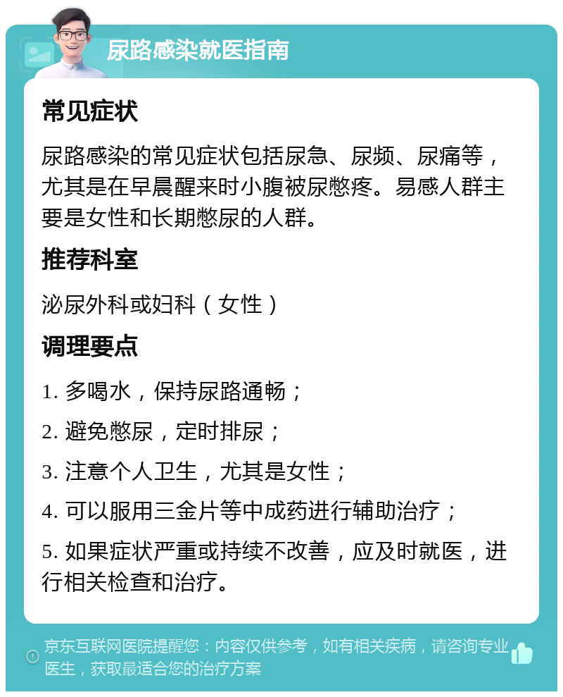 尿路感染就医指南 常见症状 尿路感染的常见症状包括尿急、尿频、尿痛等，尤其是在早晨醒来时小腹被尿憋疼。易感人群主要是女性和长期憋尿的人群。 推荐科室 泌尿外科或妇科（女性） 调理要点 1. 多喝水，保持尿路通畅； 2. 避免憋尿，定时排尿； 3. 注意个人卫生，尤其是女性； 4. 可以服用三金片等中成药进行辅助治疗； 5. 如果症状严重或持续不改善，应及时就医，进行相关检查和治疗。