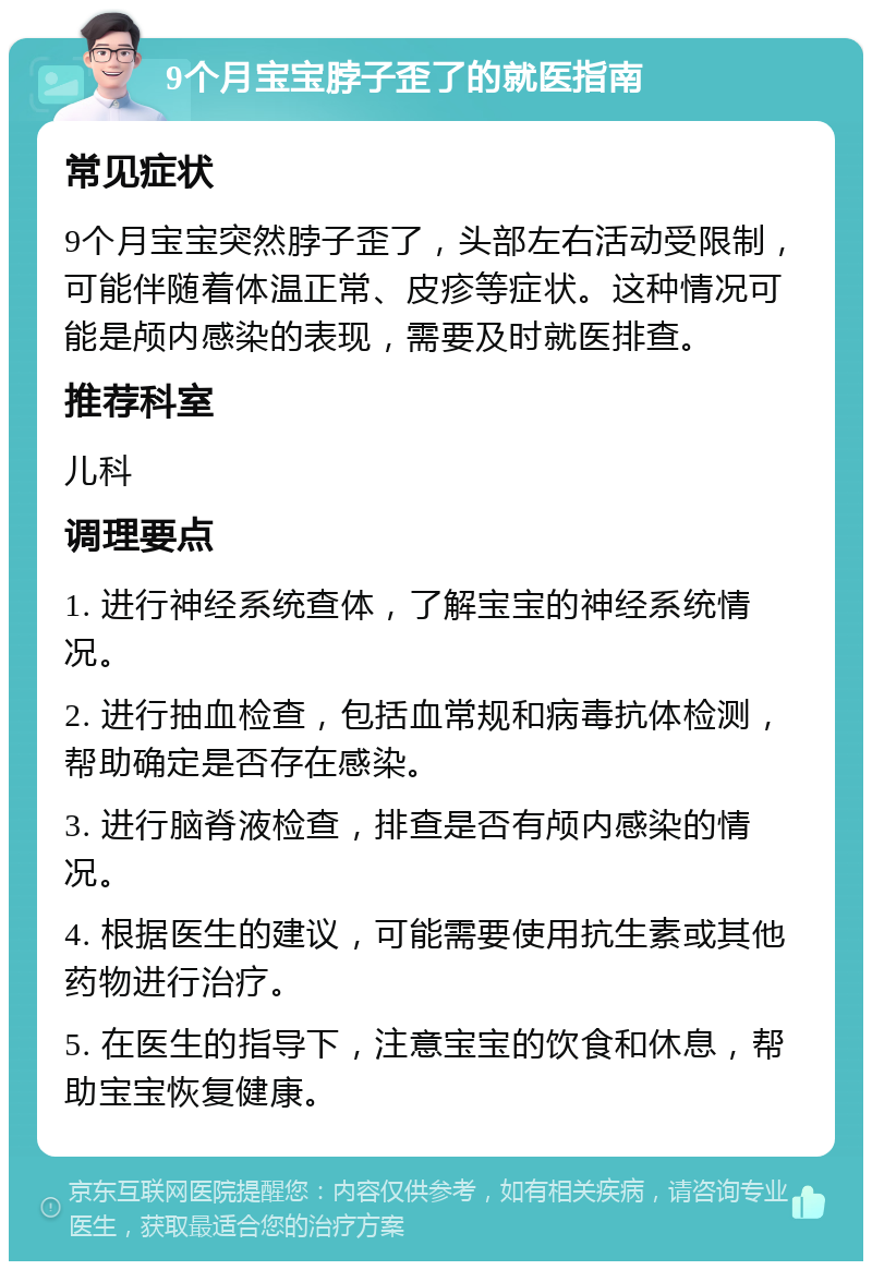 9个月宝宝脖子歪了的就医指南 常见症状 9个月宝宝突然脖子歪了，头部左右活动受限制，可能伴随着体温正常、皮疹等症状。这种情况可能是颅内感染的表现，需要及时就医排查。 推荐科室 儿科 调理要点 1. 进行神经系统查体，了解宝宝的神经系统情况。 2. 进行抽血检查，包括血常规和病毒抗体检测，帮助确定是否存在感染。 3. 进行脑脊液检查，排查是否有颅内感染的情况。 4. 根据医生的建议，可能需要使用抗生素或其他药物进行治疗。 5. 在医生的指导下，注意宝宝的饮食和休息，帮助宝宝恢复健康。