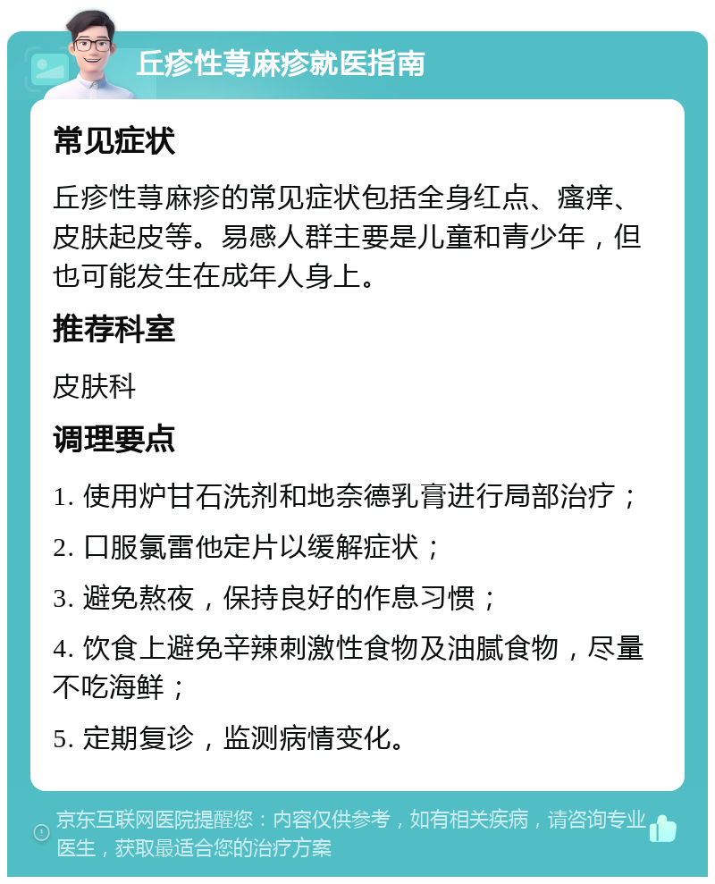 丘疹性荨麻疹就医指南 常见症状 丘疹性荨麻疹的常见症状包括全身红点、瘙痒、皮肤起皮等。易感人群主要是儿童和青少年，但也可能发生在成年人身上。 推荐科室 皮肤科 调理要点 1. 使用炉甘石洗剂和地奈德乳膏进行局部治疗； 2. 口服氯雷他定片以缓解症状； 3. 避免熬夜，保持良好的作息习惯； 4. 饮食上避免辛辣刺激性食物及油腻食物，尽量不吃海鲜； 5. 定期复诊，监测病情变化。