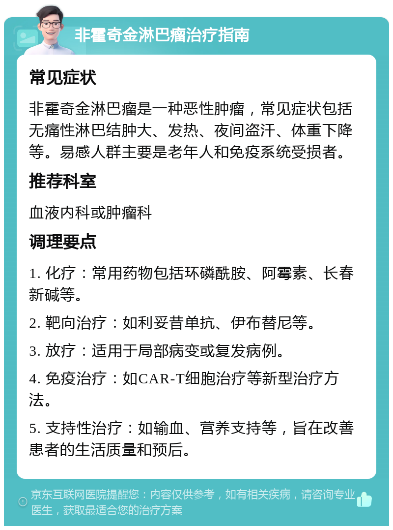 非霍奇金淋巴瘤治疗指南 常见症状 非霍奇金淋巴瘤是一种恶性肿瘤，常见症状包括无痛性淋巴结肿大、发热、夜间盗汗、体重下降等。易感人群主要是老年人和免疫系统受损者。 推荐科室 血液内科或肿瘤科 调理要点 1. 化疗：常用药物包括环磷酰胺、阿霉素、长春新碱等。 2. 靶向治疗：如利妥昔单抗、伊布替尼等。 3. 放疗：适用于局部病变或复发病例。 4. 免疫治疗：如CAR-T细胞治疗等新型治疗方法。 5. 支持性治疗：如输血、营养支持等，旨在改善患者的生活质量和预后。