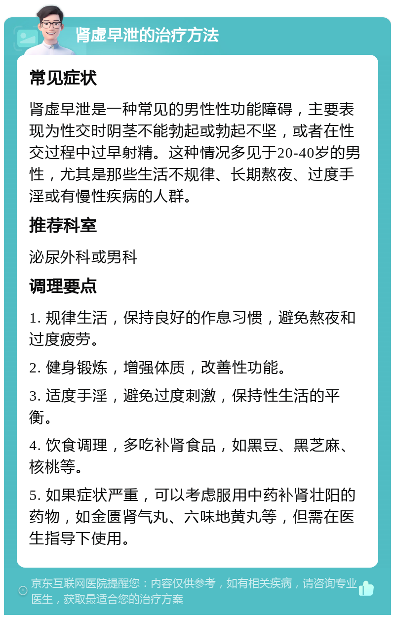 肾虚早泄的治疗方法 常见症状 肾虚早泄是一种常见的男性性功能障碍，主要表现为性交时阴茎不能勃起或勃起不坚，或者在性交过程中过早射精。这种情况多见于20-40岁的男性，尤其是那些生活不规律、长期熬夜、过度手淫或有慢性疾病的人群。 推荐科室 泌尿外科或男科 调理要点 1. 规律生活，保持良好的作息习惯，避免熬夜和过度疲劳。 2. 健身锻炼，增强体质，改善性功能。 3. 适度手淫，避免过度刺激，保持性生活的平衡。 4. 饮食调理，多吃补肾食品，如黑豆、黑芝麻、核桃等。 5. 如果症状严重，可以考虑服用中药补肾壮阳的药物，如金匮肾气丸、六味地黄丸等，但需在医生指导下使用。