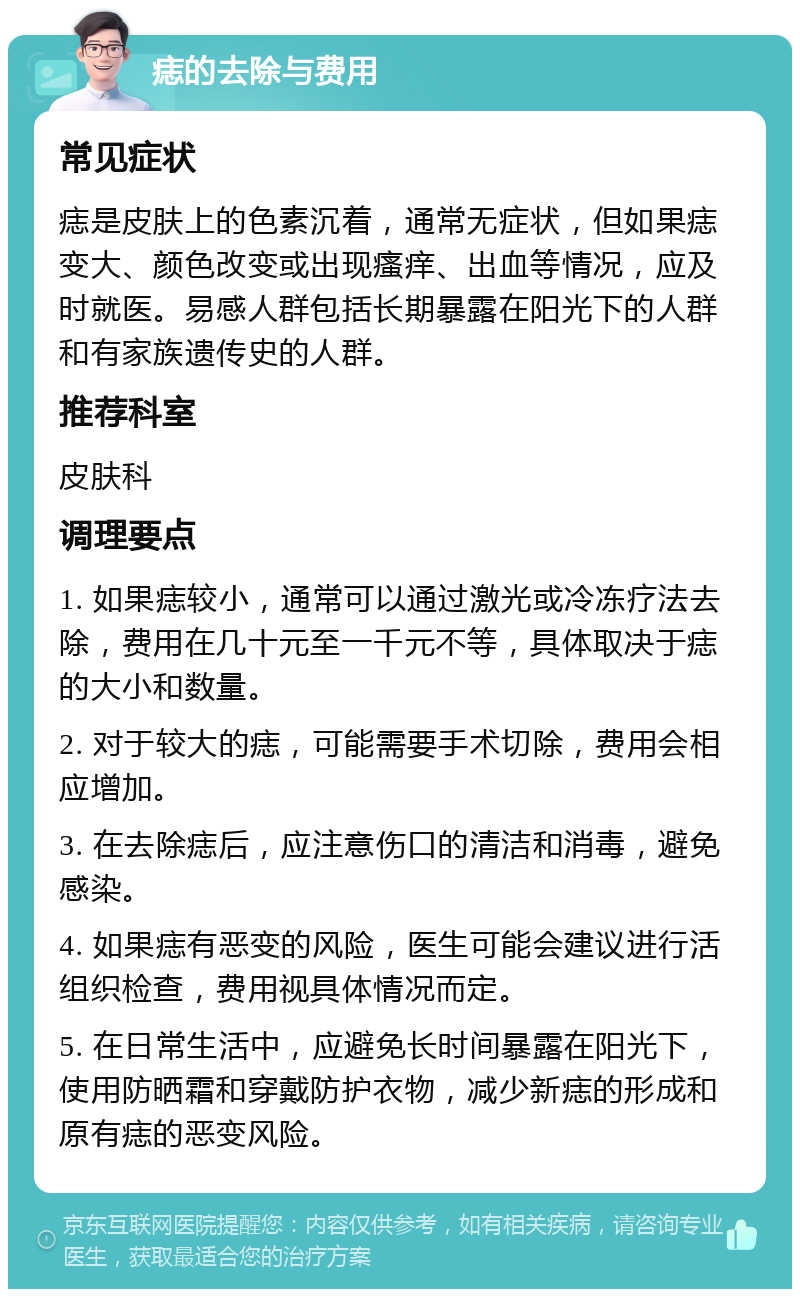 痣的去除与费用 常见症状 痣是皮肤上的色素沉着，通常无症状，但如果痣变大、颜色改变或出现瘙痒、出血等情况，应及时就医。易感人群包括长期暴露在阳光下的人群和有家族遗传史的人群。 推荐科室 皮肤科 调理要点 1. 如果痣较小，通常可以通过激光或冷冻疗法去除，费用在几十元至一千元不等，具体取决于痣的大小和数量。 2. 对于较大的痣，可能需要手术切除，费用会相应增加。 3. 在去除痣后，应注意伤口的清洁和消毒，避免感染。 4. 如果痣有恶变的风险，医生可能会建议进行活组织检查，费用视具体情况而定。 5. 在日常生活中，应避免长时间暴露在阳光下，使用防晒霜和穿戴防护衣物，减少新痣的形成和原有痣的恶变风险。