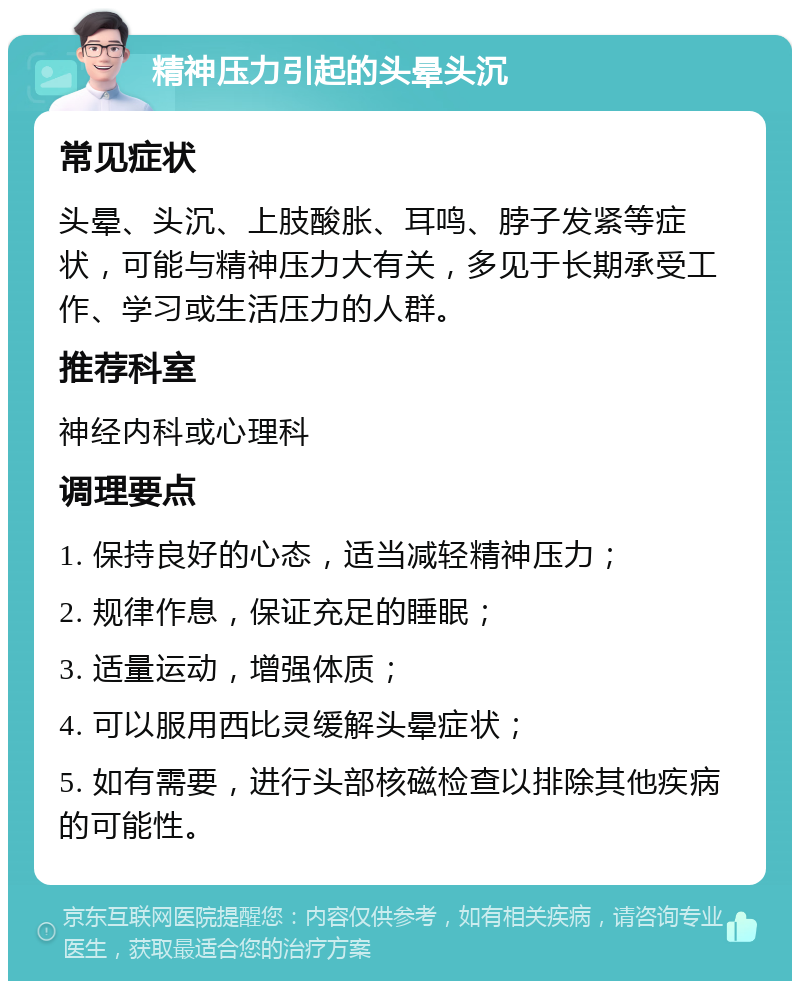 精神压力引起的头晕头沉 常见症状 头晕、头沉、上肢酸胀、耳鸣、脖子发紧等症状，可能与精神压力大有关，多见于长期承受工作、学习或生活压力的人群。 推荐科室 神经内科或心理科 调理要点 1. 保持良好的心态，适当减轻精神压力； 2. 规律作息，保证充足的睡眠； 3. 适量运动，增强体质； 4. 可以服用西比灵缓解头晕症状； 5. 如有需要，进行头部核磁检查以排除其他疾病的可能性。