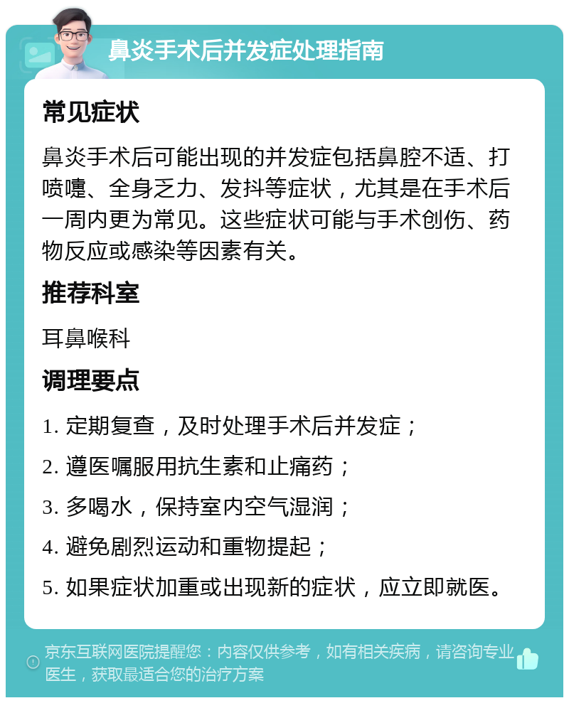 鼻炎手术后并发症处理指南 常见症状 鼻炎手术后可能出现的并发症包括鼻腔不适、打喷嚏、全身乏力、发抖等症状，尤其是在手术后一周内更为常见。这些症状可能与手术创伤、药物反应或感染等因素有关。 推荐科室 耳鼻喉科 调理要点 1. 定期复查，及时处理手术后并发症； 2. 遵医嘱服用抗生素和止痛药； 3. 多喝水，保持室内空气湿润； 4. 避免剧烈运动和重物提起； 5. 如果症状加重或出现新的症状，应立即就医。