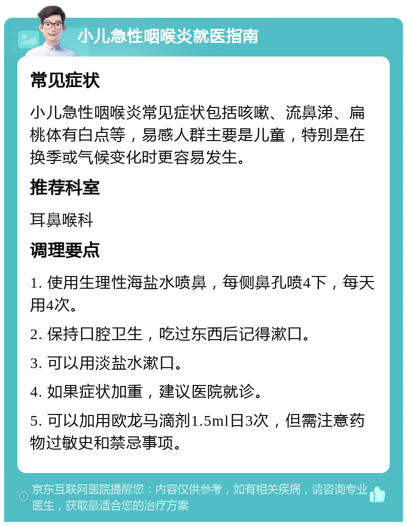 小儿急性咽喉炎就医指南 常见症状 小儿急性咽喉炎常见症状包括咳嗽、流鼻涕、扁桃体有白点等，易感人群主要是儿童，特别是在换季或气候变化时更容易发生。 推荐科室 耳鼻喉科 调理要点 1. 使用生理性海盐水喷鼻，每侧鼻孔喷4下，每天用4次。 2. 保持口腔卫生，吃过东西后记得漱口。 3. 可以用淡盐水漱口。 4. 如果症状加重，建议医院就诊。 5. 可以加用欧龙马滴剂1.5ml日3次，但需注意药物过敏史和禁忌事项。