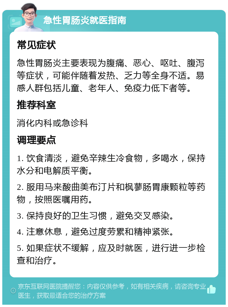 急性胃肠炎就医指南 常见症状 急性胃肠炎主要表现为腹痛、恶心、呕吐、腹泻等症状，可能伴随着发热、乏力等全身不适。易感人群包括儿童、老年人、免疫力低下者等。 推荐科室 消化内科或急诊科 调理要点 1. 饮食清淡，避免辛辣生冷食物，多喝水，保持水分和电解质平衡。 2. 服用马来酸曲美布汀片和枫蓼肠胃康颗粒等药物，按照医嘱用药。 3. 保持良好的卫生习惯，避免交叉感染。 4. 注意休息，避免过度劳累和精神紧张。 5. 如果症状不缓解，应及时就医，进行进一步检查和治疗。