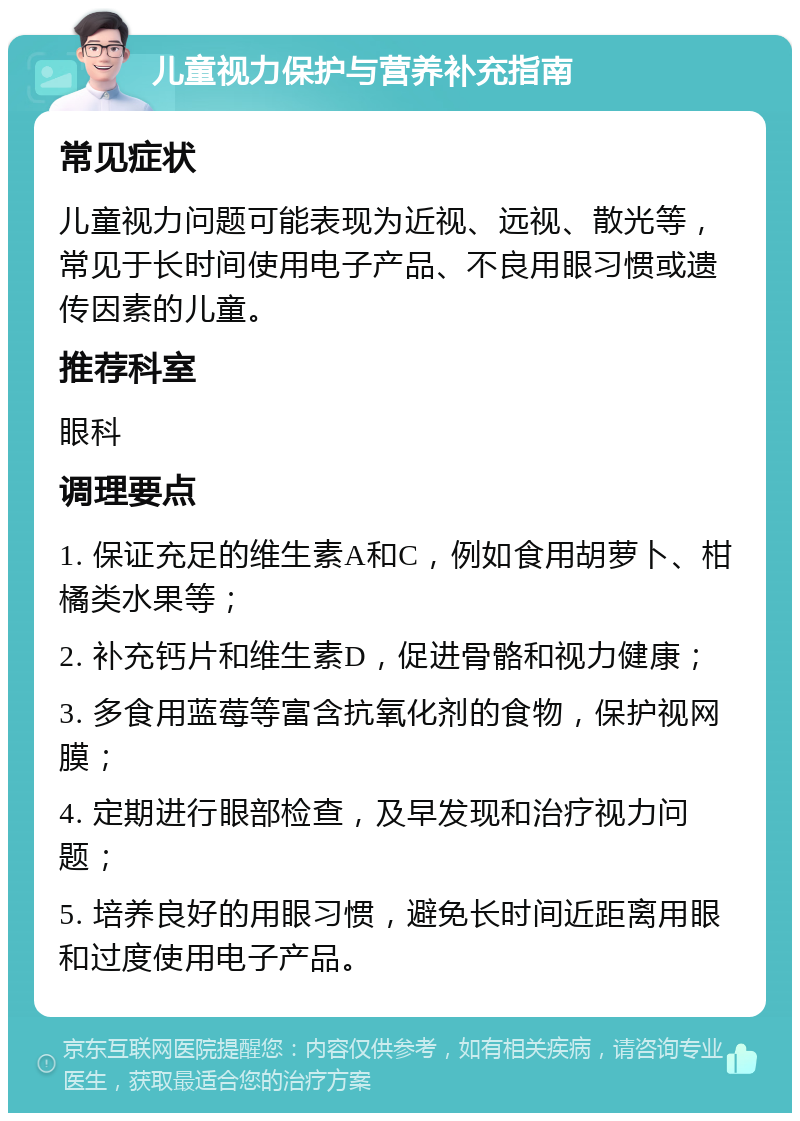 儿童视力保护与营养补充指南 常见症状 儿童视力问题可能表现为近视、远视、散光等，常见于长时间使用电子产品、不良用眼习惯或遗传因素的儿童。 推荐科室 眼科 调理要点 1. 保证充足的维生素A和C，例如食用胡萝卜、柑橘类水果等； 2. 补充钙片和维生素D，促进骨骼和视力健康； 3. 多食用蓝莓等富含抗氧化剂的食物，保护视网膜； 4. 定期进行眼部检查，及早发现和治疗视力问题； 5. 培养良好的用眼习惯，避免长时间近距离用眼和过度使用电子产品。