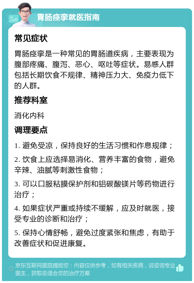 胃肠痉挛就医指南 常见症状 胃肠痉挛是一种常见的胃肠道疾病，主要表现为腹部疼痛、腹泻、恶心、呕吐等症状。易感人群包括长期饮食不规律、精神压力大、免疫力低下的人群。 推荐科室 消化内科 调理要点 1. 避免受凉，保持良好的生活习惯和作息规律； 2. 饮食上应选择易消化、营养丰富的食物，避免辛辣、油腻等刺激性食物； 3. 可以口服粘膜保护剂和铝碳酸镁片等药物进行治疗； 4. 如果症状严重或持续不缓解，应及时就医，接受专业的诊断和治疗； 5. 保持心情舒畅，避免过度紧张和焦虑，有助于改善症状和促进康复。