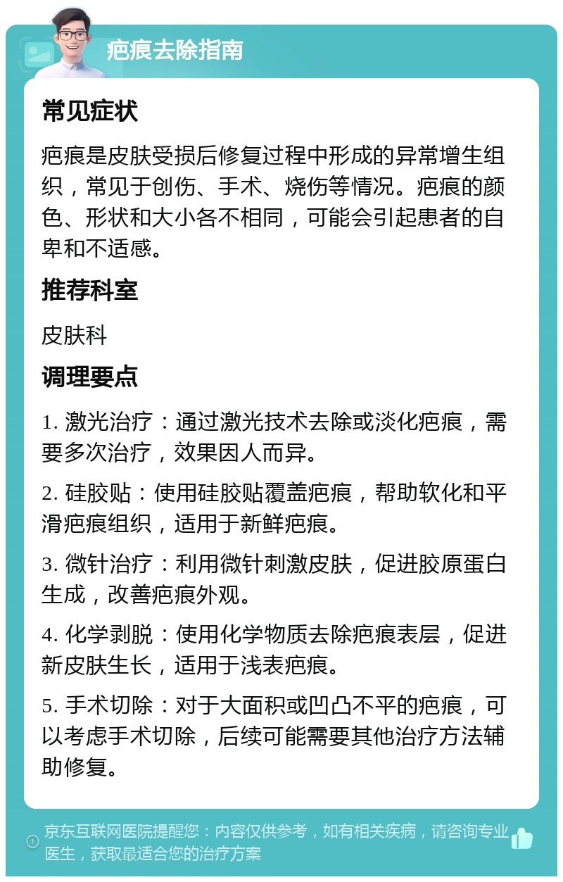 疤痕去除指南 常见症状 疤痕是皮肤受损后修复过程中形成的异常增生组织，常见于创伤、手术、烧伤等情况。疤痕的颜色、形状和大小各不相同，可能会引起患者的自卑和不适感。 推荐科室 皮肤科 调理要点 1. 激光治疗：通过激光技术去除或淡化疤痕，需要多次治疗，效果因人而异。 2. 硅胶贴：使用硅胶贴覆盖疤痕，帮助软化和平滑疤痕组织，适用于新鲜疤痕。 3. 微针治疗：利用微针刺激皮肤，促进胶原蛋白生成，改善疤痕外观。 4. 化学剥脱：使用化学物质去除疤痕表层，促进新皮肤生长，适用于浅表疤痕。 5. 手术切除：对于大面积或凹凸不平的疤痕，可以考虑手术切除，后续可能需要其他治疗方法辅助修复。