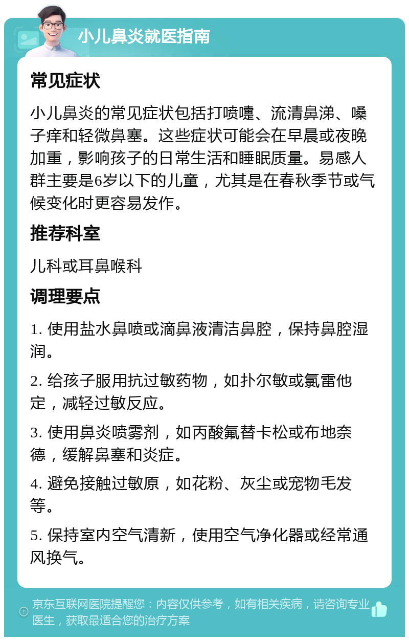 小儿鼻炎就医指南 常见症状 小儿鼻炎的常见症状包括打喷嚏、流清鼻涕、嗓子痒和轻微鼻塞。这些症状可能会在早晨或夜晚加重，影响孩子的日常生活和睡眠质量。易感人群主要是6岁以下的儿童，尤其是在春秋季节或气候变化时更容易发作。 推荐科室 儿科或耳鼻喉科 调理要点 1. 使用盐水鼻喷或滴鼻液清洁鼻腔，保持鼻腔湿润。 2. 给孩子服用抗过敏药物，如扑尔敏或氯雷他定，减轻过敏反应。 3. 使用鼻炎喷雾剂，如丙酸氟替卡松或布地奈德，缓解鼻塞和炎症。 4. 避免接触过敏原，如花粉、灰尘或宠物毛发等。 5. 保持室内空气清新，使用空气净化器或经常通风换气。