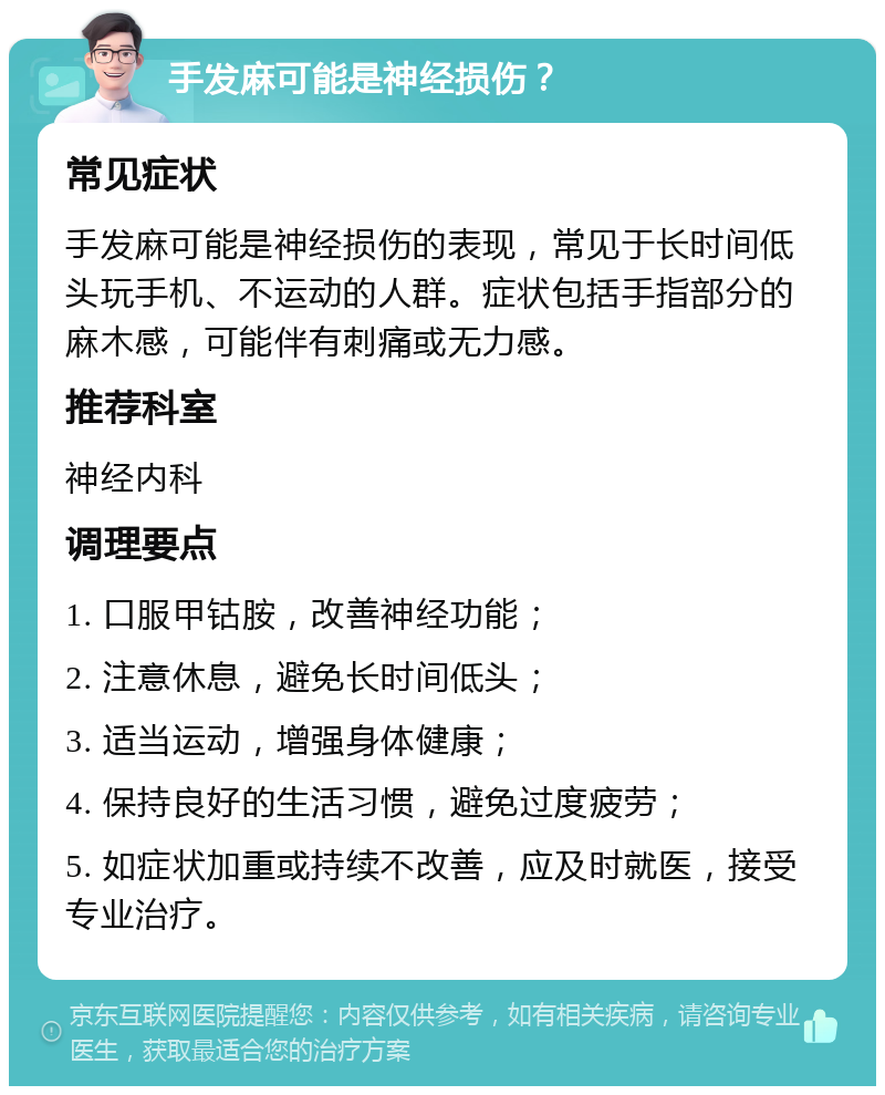 手发麻可能是神经损伤？ 常见症状 手发麻可能是神经损伤的表现，常见于长时间低头玩手机、不运动的人群。症状包括手指部分的麻木感，可能伴有刺痛或无力感。 推荐科室 神经内科 调理要点 1. 口服甲钴胺，改善神经功能； 2. 注意休息，避免长时间低头； 3. 适当运动，增强身体健康； 4. 保持良好的生活习惯，避免过度疲劳； 5. 如症状加重或持续不改善，应及时就医，接受专业治疗。