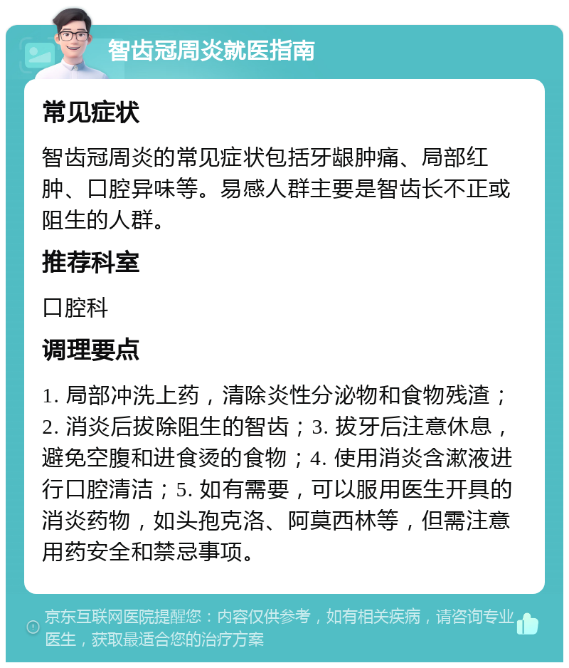 智齿冠周炎就医指南 常见症状 智齿冠周炎的常见症状包括牙龈肿痛、局部红肿、口腔异味等。易感人群主要是智齿长不正或阻生的人群。 推荐科室 口腔科 调理要点 1. 局部冲洗上药，清除炎性分泌物和食物残渣；2. 消炎后拔除阻生的智齿；3. 拔牙后注意休息，避免空腹和进食烫的食物；4. 使用消炎含漱液进行口腔清洁；5. 如有需要，可以服用医生开具的消炎药物，如头孢克洛、阿莫西林等，但需注意用药安全和禁忌事项。