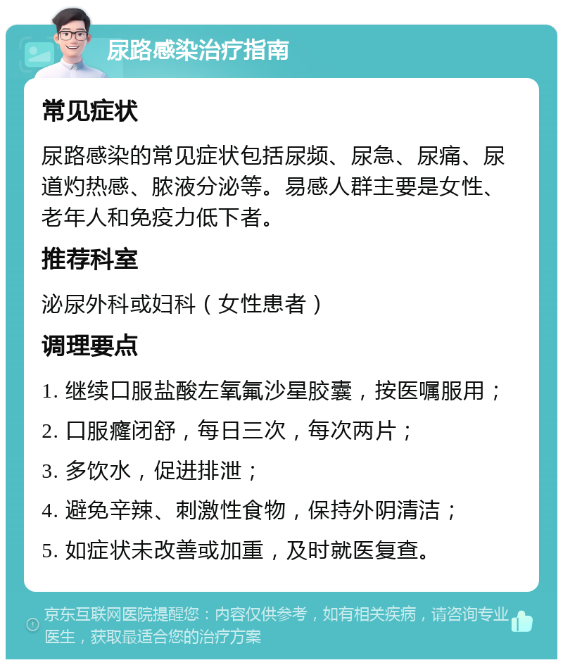 尿路感染治疗指南 常见症状 尿路感染的常见症状包括尿频、尿急、尿痛、尿道灼热感、脓液分泌等。易感人群主要是女性、老年人和免疫力低下者。 推荐科室 泌尿外科或妇科（女性患者） 调理要点 1. 继续口服盐酸左氧氟沙星胶囊，按医嘱服用； 2. 口服癃闭舒，每日三次，每次两片； 3. 多饮水，促进排泄； 4. 避免辛辣、刺激性食物，保持外阴清洁； 5. 如症状未改善或加重，及时就医复查。