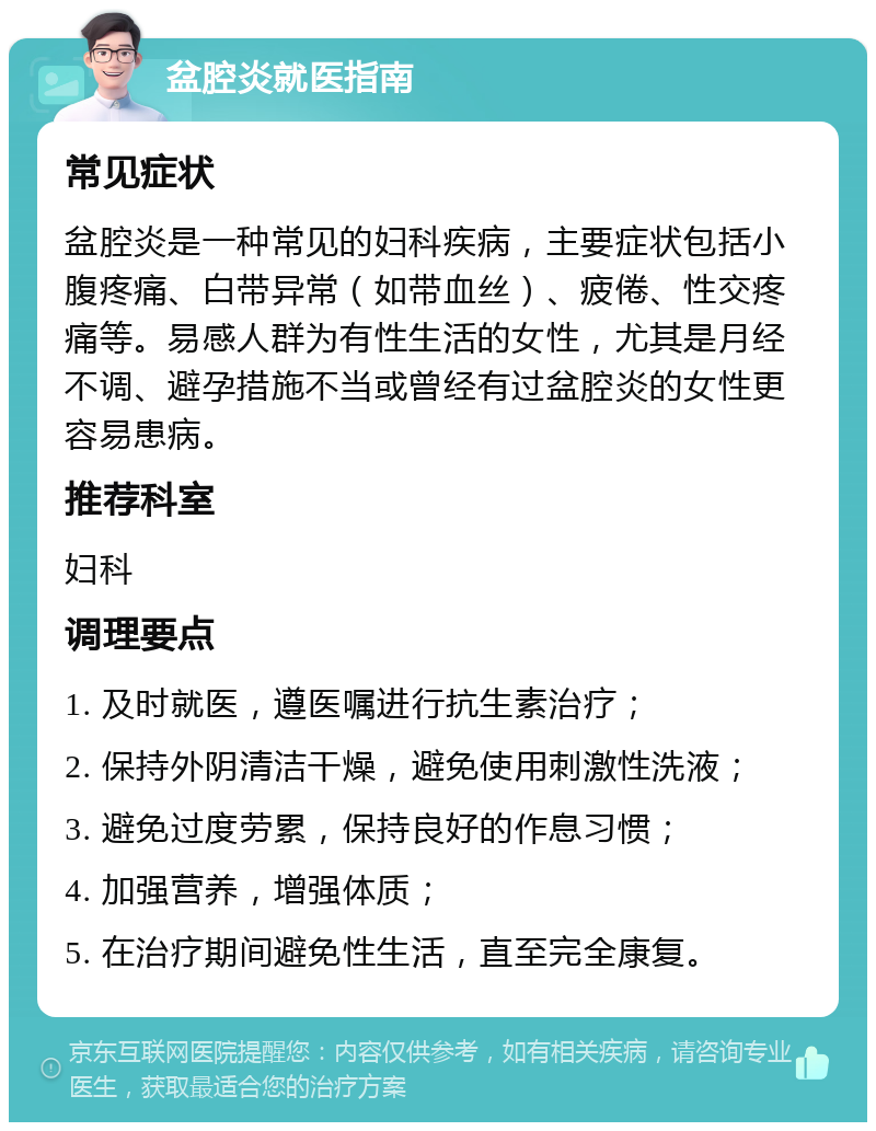 盆腔炎就医指南 常见症状 盆腔炎是一种常见的妇科疾病，主要症状包括小腹疼痛、白带异常（如带血丝）、疲倦、性交疼痛等。易感人群为有性生活的女性，尤其是月经不调、避孕措施不当或曾经有过盆腔炎的女性更容易患病。 推荐科室 妇科 调理要点 1. 及时就医，遵医嘱进行抗生素治疗； 2. 保持外阴清洁干燥，避免使用刺激性洗液； 3. 避免过度劳累，保持良好的作息习惯； 4. 加强营养，增强体质； 5. 在治疗期间避免性生活，直至完全康复。