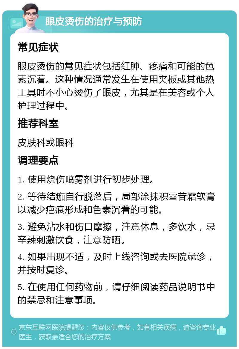 眼皮烫伤的治疗与预防 常见症状 眼皮烫伤的常见症状包括红肿、疼痛和可能的色素沉着。这种情况通常发生在使用夹板或其他热工具时不小心烫伤了眼皮，尤其是在美容或个人护理过程中。 推荐科室 皮肤科或眼科 调理要点 1. 使用烧伤喷雾剂进行初步处理。 2. 等待结痂自行脱落后，局部涂抹积雪苷霜软膏以减少疤痕形成和色素沉着的可能。 3. 避免沾水和伤口摩擦，注意休息，多饮水，忌辛辣刺激饮食，注意防晒。 4. 如果出现不适，及时上线咨询或去医院就诊，并按时复诊。 5. 在使用任何药物前，请仔细阅读药品说明书中的禁忌和注意事项。