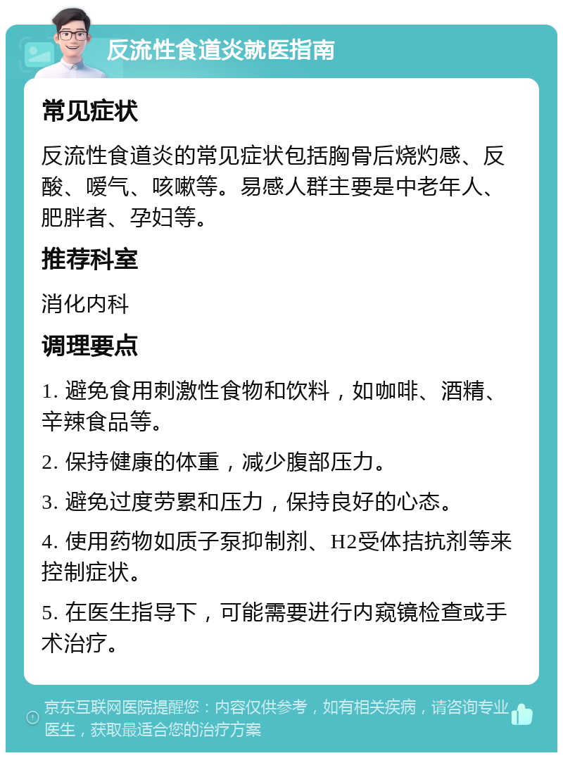 反流性食道炎就医指南 常见症状 反流性食道炎的常见症状包括胸骨后烧灼感、反酸、嗳气、咳嗽等。易感人群主要是中老年人、肥胖者、孕妇等。 推荐科室 消化内科 调理要点 1. 避免食用刺激性食物和饮料，如咖啡、酒精、辛辣食品等。 2. 保持健康的体重，减少腹部压力。 3. 避免过度劳累和压力，保持良好的心态。 4. 使用药物如质子泵抑制剂、H2受体拮抗剂等来控制症状。 5. 在医生指导下，可能需要进行内窥镜检查或手术治疗。