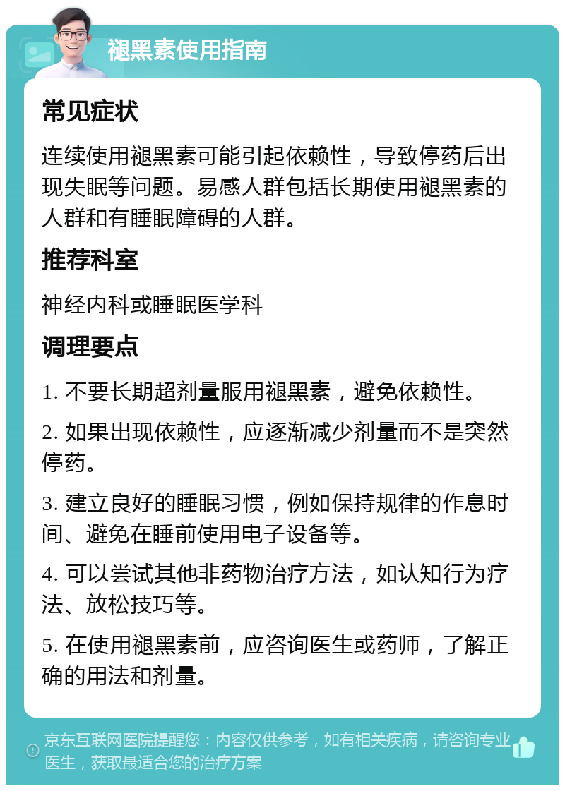 褪黑素使用指南 常见症状 连续使用褪黑素可能引起依赖性，导致停药后出现失眠等问题。易感人群包括长期使用褪黑素的人群和有睡眠障碍的人群。 推荐科室 神经内科或睡眠医学科 调理要点 1. 不要长期超剂量服用褪黑素，避免依赖性。 2. 如果出现依赖性，应逐渐减少剂量而不是突然停药。 3. 建立良好的睡眠习惯，例如保持规律的作息时间、避免在睡前使用电子设备等。 4. 可以尝试其他非药物治疗方法，如认知行为疗法、放松技巧等。 5. 在使用褪黑素前，应咨询医生或药师，了解正确的用法和剂量。