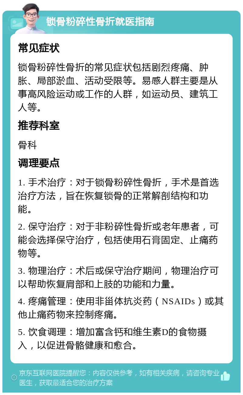 锁骨粉碎性骨折就医指南 常见症状 锁骨粉碎性骨折的常见症状包括剧烈疼痛、肿胀、局部淤血、活动受限等。易感人群主要是从事高风险运动或工作的人群，如运动员、建筑工人等。 推荐科室 骨科 调理要点 1. 手术治疗：对于锁骨粉碎性骨折，手术是首选治疗方法，旨在恢复锁骨的正常解剖结构和功能。 2. 保守治疗：对于非粉碎性骨折或老年患者，可能会选择保守治疗，包括使用石膏固定、止痛药物等。 3. 物理治疗：术后或保守治疗期间，物理治疗可以帮助恢复肩部和上肢的功能和力量。 4. 疼痛管理：使用非甾体抗炎药（NSAIDs）或其他止痛药物来控制疼痛。 5. 饮食调理：增加富含钙和维生素D的食物摄入，以促进骨骼健康和愈合。