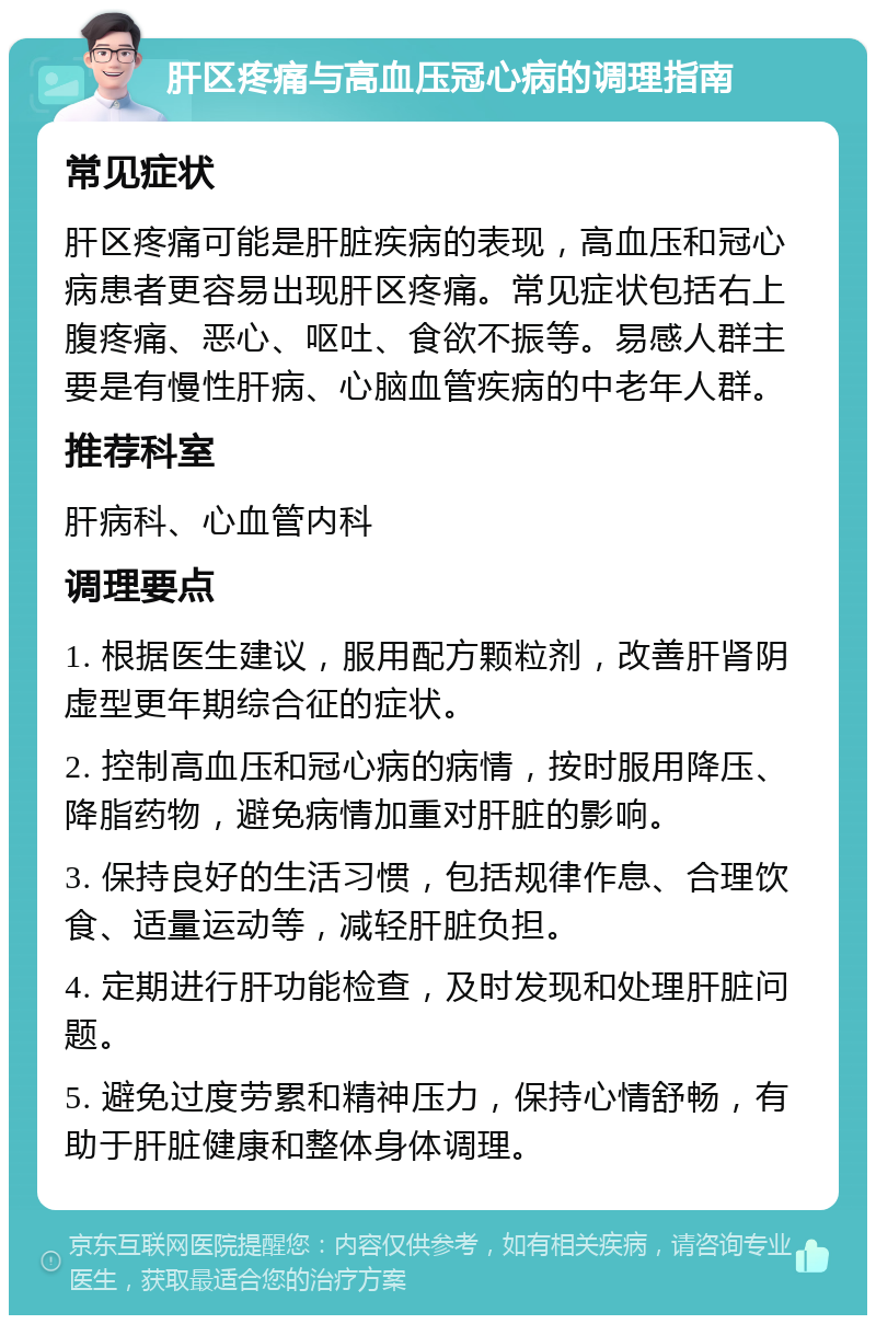 肝区疼痛与高血压冠心病的调理指南 常见症状 肝区疼痛可能是肝脏疾病的表现，高血压和冠心病患者更容易出现肝区疼痛。常见症状包括右上腹疼痛、恶心、呕吐、食欲不振等。易感人群主要是有慢性肝病、心脑血管疾病的中老年人群。 推荐科室 肝病科、心血管内科 调理要点 1. 根据医生建议，服用配方颗粒剂，改善肝肾阴虚型更年期综合征的症状。 2. 控制高血压和冠心病的病情，按时服用降压、降脂药物，避免病情加重对肝脏的影响。 3. 保持良好的生活习惯，包括规律作息、合理饮食、适量运动等，减轻肝脏负担。 4. 定期进行肝功能检查，及时发现和处理肝脏问题。 5. 避免过度劳累和精神压力，保持心情舒畅，有助于肝脏健康和整体身体调理。