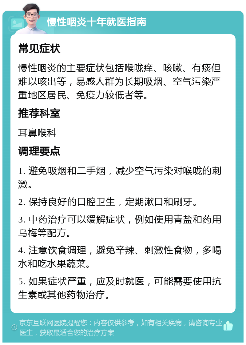 慢性咽炎十年就医指南 常见症状 慢性咽炎的主要症状包括喉咙痒、咳嗽、有痰但难以咳出等，易感人群为长期吸烟、空气污染严重地区居民、免疫力较低者等。 推荐科室 耳鼻喉科 调理要点 1. 避免吸烟和二手烟，减少空气污染对喉咙的刺激。 2. 保持良好的口腔卫生，定期漱口和刷牙。 3. 中药治疗可以缓解症状，例如使用青盐和药用乌梅等配方。 4. 注意饮食调理，避免辛辣、刺激性食物，多喝水和吃水果蔬菜。 5. 如果症状严重，应及时就医，可能需要使用抗生素或其他药物治疗。