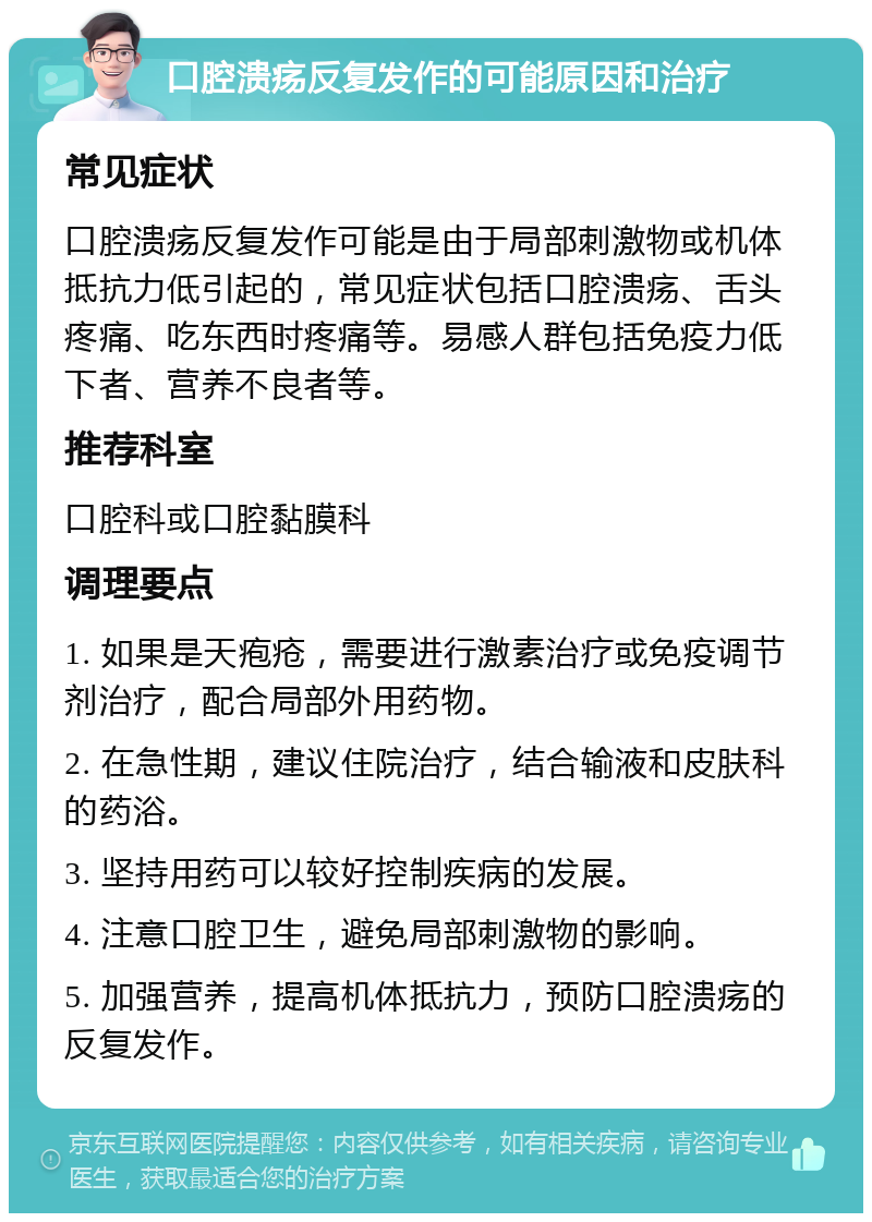 口腔溃疡反复发作的可能原因和治疗 常见症状 口腔溃疡反复发作可能是由于局部刺激物或机体抵抗力低引起的，常见症状包括口腔溃疡、舌头疼痛、吃东西时疼痛等。易感人群包括免疫力低下者、营养不良者等。 推荐科室 口腔科或口腔黏膜科 调理要点 1. 如果是天疱疮，需要进行激素治疗或免疫调节剂治疗，配合局部外用药物。 2. 在急性期，建议住院治疗，结合输液和皮肤科的药浴。 3. 坚持用药可以较好控制疾病的发展。 4. 注意口腔卫生，避免局部刺激物的影响。 5. 加强营养，提高机体抵抗力，预防口腔溃疡的反复发作。