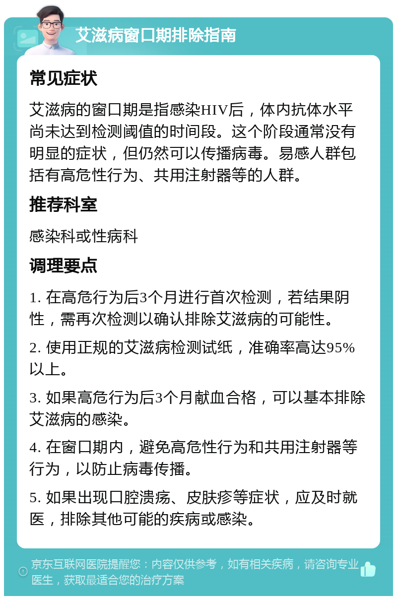 艾滋病窗口期排除指南 常见症状 艾滋病的窗口期是指感染HIV后，体内抗体水平尚未达到检测阈值的时间段。这个阶段通常没有明显的症状，但仍然可以传播病毒。易感人群包括有高危性行为、共用注射器等的人群。 推荐科室 感染科或性病科 调理要点 1. 在高危行为后3个月进行首次检测，若结果阴性，需再次检测以确认排除艾滋病的可能性。 2. 使用正规的艾滋病检测试纸，准确率高达95%以上。 3. 如果高危行为后3个月献血合格，可以基本排除艾滋病的感染。 4. 在窗口期内，避免高危性行为和共用注射器等行为，以防止病毒传播。 5. 如果出现口腔溃疡、皮肤疹等症状，应及时就医，排除其他可能的疾病或感染。