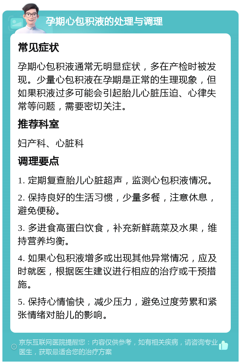 孕期心包积液的处理与调理 常见症状 孕期心包积液通常无明显症状，多在产检时被发现。少量心包积液在孕期是正常的生理现象，但如果积液过多可能会引起胎儿心脏压迫、心律失常等问题，需要密切关注。 推荐科室 妇产科、心脏科 调理要点 1. 定期复查胎儿心脏超声，监测心包积液情况。 2. 保持良好的生活习惯，少量多餐，注意休息，避免便秘。 3. 多进食高蛋白饮食，补充新鲜蔬菜及水果，维持营养均衡。 4. 如果心包积液增多或出现其他异常情况，应及时就医，根据医生建议进行相应的治疗或干预措施。 5. 保持心情愉快，减少压力，避免过度劳累和紧张情绪对胎儿的影响。