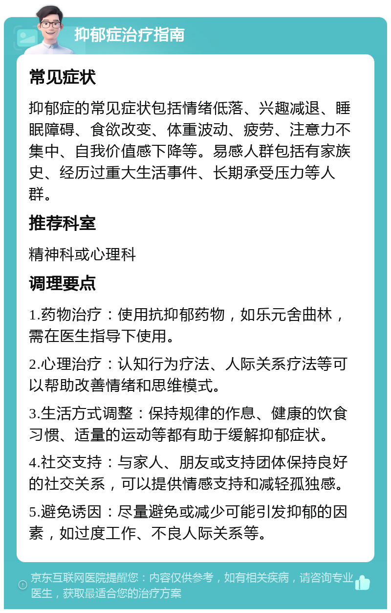 抑郁症治疗指南 常见症状 抑郁症的常见症状包括情绪低落、兴趣减退、睡眠障碍、食欲改变、体重波动、疲劳、注意力不集中、自我价值感下降等。易感人群包括有家族史、经历过重大生活事件、长期承受压力等人群。 推荐科室 精神科或心理科 调理要点 1.药物治疗：使用抗抑郁药物，如乐元舍曲林，需在医生指导下使用。 2.心理治疗：认知行为疗法、人际关系疗法等可以帮助改善情绪和思维模式。 3.生活方式调整：保持规律的作息、健康的饮食习惯、适量的运动等都有助于缓解抑郁症状。 4.社交支持：与家人、朋友或支持团体保持良好的社交关系，可以提供情感支持和减轻孤独感。 5.避免诱因：尽量避免或减少可能引发抑郁的因素，如过度工作、不良人际关系等。