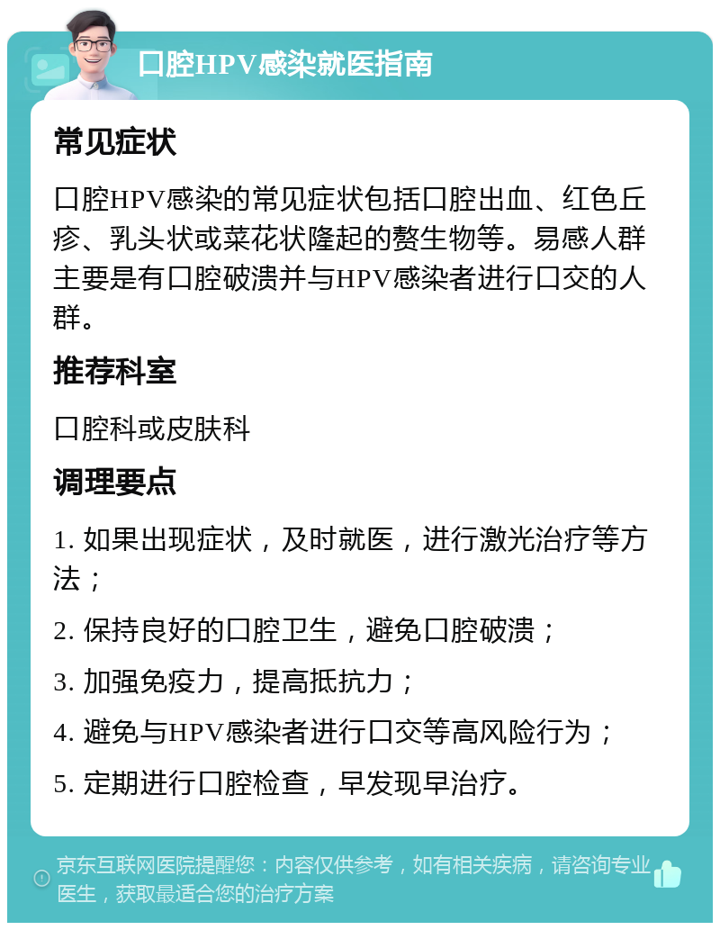 口腔HPV感染就医指南 常见症状 口腔HPV感染的常见症状包括口腔出血、红色丘疹、乳头状或菜花状隆起的赘生物等。易感人群主要是有口腔破溃并与HPV感染者进行口交的人群。 推荐科室 口腔科或皮肤科 调理要点 1. 如果出现症状，及时就医，进行激光治疗等方法； 2. 保持良好的口腔卫生，避免口腔破溃； 3. 加强免疫力，提高抵抗力； 4. 避免与HPV感染者进行口交等高风险行为； 5. 定期进行口腔检查，早发现早治疗。