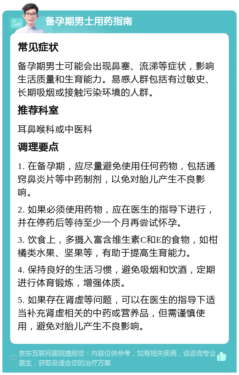 备孕期男士用药指南 常见症状 备孕期男士可能会出现鼻塞、流涕等症状，影响生活质量和生育能力。易感人群包括有过敏史、长期吸烟或接触污染环境的人群。 推荐科室 耳鼻喉科或中医科 调理要点 1. 在备孕期，应尽量避免使用任何药物，包括通窍鼻炎片等中药制剂，以免对胎儿产生不良影响。 2. 如果必须使用药物，应在医生的指导下进行，并在停药后等待至少一个月再尝试怀孕。 3. 饮食上，多摄入富含维生素C和E的食物，如柑橘类水果、坚果等，有助于提高生育能力。 4. 保持良好的生活习惯，避免吸烟和饮酒，定期进行体育锻炼，增强体质。 5. 如果存在肾虚等问题，可以在医生的指导下适当补充肾虚相关的中药或营养品，但需谨慎使用，避免对胎儿产生不良影响。