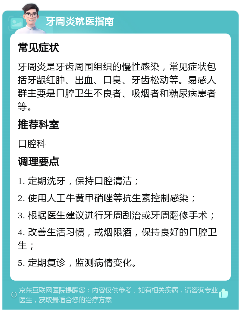 牙周炎就医指南 常见症状 牙周炎是牙齿周围组织的慢性感染，常见症状包括牙龈红肿、出血、口臭、牙齿松动等。易感人群主要是口腔卫生不良者、吸烟者和糖尿病患者等。 推荐科室 口腔科 调理要点 1. 定期洗牙，保持口腔清洁； 2. 使用人工牛黄甲硝唑等抗生素控制感染； 3. 根据医生建议进行牙周刮治或牙周翻修手术； 4. 改善生活习惯，戒烟限酒，保持良好的口腔卫生； 5. 定期复诊，监测病情变化。