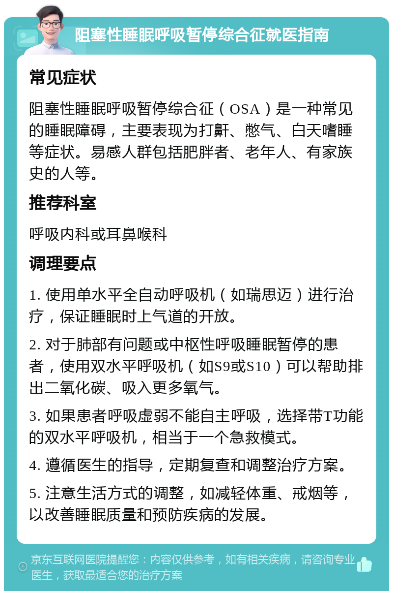 阻塞性睡眠呼吸暂停综合征就医指南 常见症状 阻塞性睡眠呼吸暂停综合征（OSA）是一种常见的睡眠障碍，主要表现为打鼾、憋气、白天嗜睡等症状。易感人群包括肥胖者、老年人、有家族史的人等。 推荐科室 呼吸内科或耳鼻喉科 调理要点 1. 使用单水平全自动呼吸机（如瑞思迈）进行治疗，保证睡眠时上气道的开放。 2. 对于肺部有问题或中枢性呼吸睡眠暂停的患者，使用双水平呼吸机（如S9或S10）可以帮助排出二氧化碳、吸入更多氧气。 3. 如果患者呼吸虚弱不能自主呼吸，选择带T功能的双水平呼吸机，相当于一个急救模式。 4. 遵循医生的指导，定期复查和调整治疗方案。 5. 注意生活方式的调整，如减轻体重、戒烟等，以改善睡眠质量和预防疾病的发展。