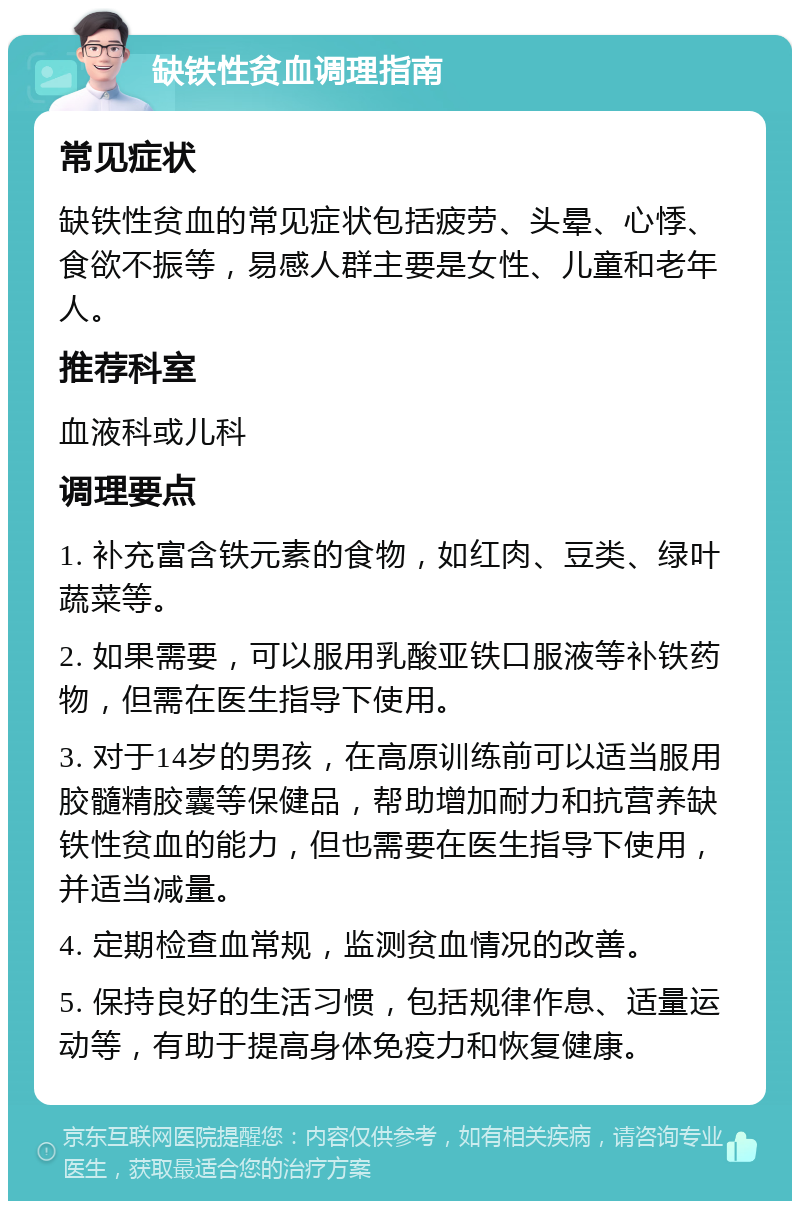 缺铁性贫血调理指南 常见症状 缺铁性贫血的常见症状包括疲劳、头晕、心悸、食欲不振等，易感人群主要是女性、儿童和老年人。 推荐科室 血液科或儿科 调理要点 1. 补充富含铁元素的食物，如红肉、豆类、绿叶蔬菜等。 2. 如果需要，可以服用乳酸亚铁口服液等补铁药物，但需在医生指导下使用。 3. 对于14岁的男孩，在高原训练前可以适当服用胶髓精胶囊等保健品，帮助增加耐力和抗营养缺铁性贫血的能力，但也需要在医生指导下使用，并适当减量。 4. 定期检查血常规，监测贫血情况的改善。 5. 保持良好的生活习惯，包括规律作息、适量运动等，有助于提高身体免疫力和恢复健康。