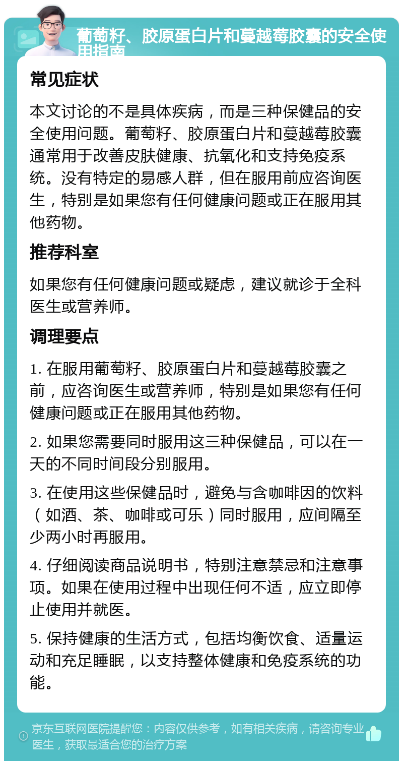 葡萄籽、胶原蛋白片和蔓越莓胶囊的安全使用指南 常见症状 本文讨论的不是具体疾病，而是三种保健品的安全使用问题。葡萄籽、胶原蛋白片和蔓越莓胶囊通常用于改善皮肤健康、抗氧化和支持免疫系统。没有特定的易感人群，但在服用前应咨询医生，特别是如果您有任何健康问题或正在服用其他药物。 推荐科室 如果您有任何健康问题或疑虑，建议就诊于全科医生或营养师。 调理要点 1. 在服用葡萄籽、胶原蛋白片和蔓越莓胶囊之前，应咨询医生或营养师，特别是如果您有任何健康问题或正在服用其他药物。 2. 如果您需要同时服用这三种保健品，可以在一天的不同时间段分别服用。 3. 在使用这些保健品时，避免与含咖啡因的饮料（如酒、茶、咖啡或可乐）同时服用，应间隔至少两小时再服用。 4. 仔细阅读商品说明书，特别注意禁忌和注意事项。如果在使用过程中出现任何不适，应立即停止使用并就医。 5. 保持健康的生活方式，包括均衡饮食、适量运动和充足睡眠，以支持整体健康和免疫系统的功能。