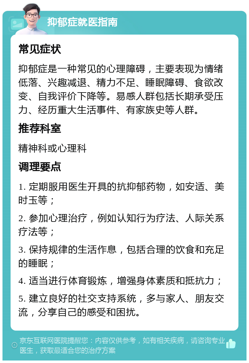 抑郁症就医指南 常见症状 抑郁症是一种常见的心理障碍，主要表现为情绪低落、兴趣减退、精力不足、睡眠障碍、食欲改变、自我评价下降等。易感人群包括长期承受压力、经历重大生活事件、有家族史等人群。 推荐科室 精神科或心理科 调理要点 1. 定期服用医生开具的抗抑郁药物，如安适、美时玉等； 2. 参加心理治疗，例如认知行为疗法、人际关系疗法等； 3. 保持规律的生活作息，包括合理的饮食和充足的睡眠； 4. 适当进行体育锻炼，增强身体素质和抵抗力； 5. 建立良好的社交支持系统，多与家人、朋友交流，分享自己的感受和困扰。