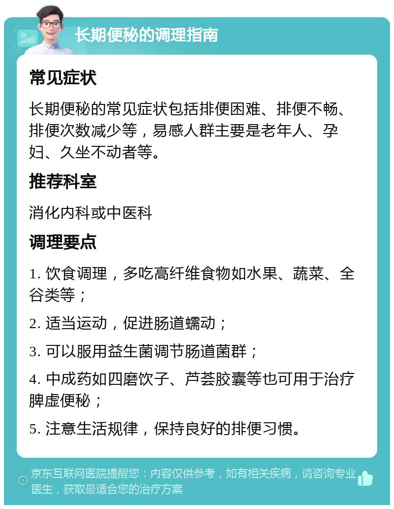 长期便秘的调理指南 常见症状 长期便秘的常见症状包括排便困难、排便不畅、排便次数减少等，易感人群主要是老年人、孕妇、久坐不动者等。 推荐科室 消化内科或中医科 调理要点 1. 饮食调理，多吃高纤维食物如水果、蔬菜、全谷类等； 2. 适当运动，促进肠道蠕动； 3. 可以服用益生菌调节肠道菌群； 4. 中成药如四磨饮子、芦荟胶囊等也可用于治疗脾虚便秘； 5. 注意生活规律，保持良好的排便习惯。