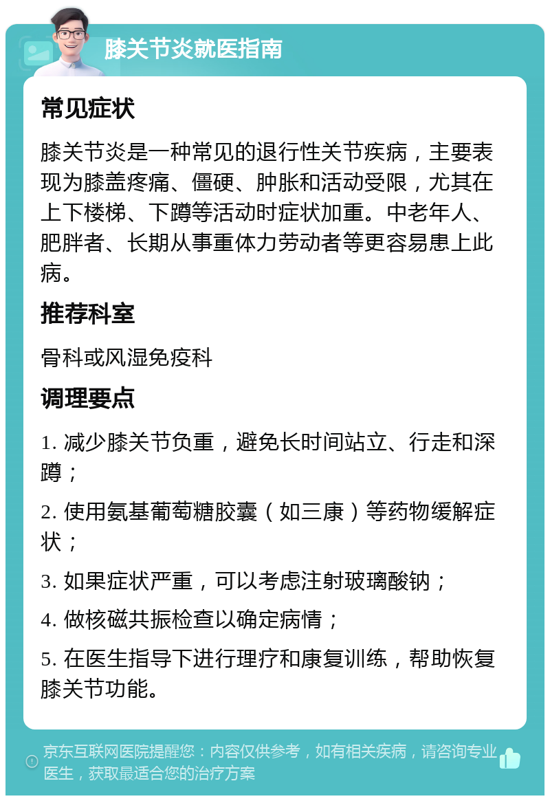 膝关节炎就医指南 常见症状 膝关节炎是一种常见的退行性关节疾病，主要表现为膝盖疼痛、僵硬、肿胀和活动受限，尤其在上下楼梯、下蹲等活动时症状加重。中老年人、肥胖者、长期从事重体力劳动者等更容易患上此病。 推荐科室 骨科或风湿免疫科 调理要点 1. 减少膝关节负重，避免长时间站立、行走和深蹲； 2. 使用氨基葡萄糖胶囊（如三康）等药物缓解症状； 3. 如果症状严重，可以考虑注射玻璃酸钠； 4. 做核磁共振检查以确定病情； 5. 在医生指导下进行理疗和康复训练，帮助恢复膝关节功能。