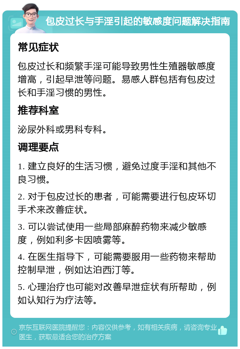 包皮过长与手淫引起的敏感度问题解决指南 常见症状 包皮过长和频繁手淫可能导致男性生殖器敏感度增高，引起早泄等问题。易感人群包括有包皮过长和手淫习惯的男性。 推荐科室 泌尿外科或男科专科。 调理要点 1. 建立良好的生活习惯，避免过度手淫和其他不良习惯。 2. 对于包皮过长的患者，可能需要进行包皮环切手术来改善症状。 3. 可以尝试使用一些局部麻醉药物来减少敏感度，例如利多卡因喷雾等。 4. 在医生指导下，可能需要服用一些药物来帮助控制早泄，例如达泊西汀等。 5. 心理治疗也可能对改善早泄症状有所帮助，例如认知行为疗法等。